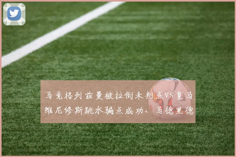 马竞格列兹曼被拉倒未判点vs皇马维尼修斯跳水骗点成功，马德里德比火药味十足