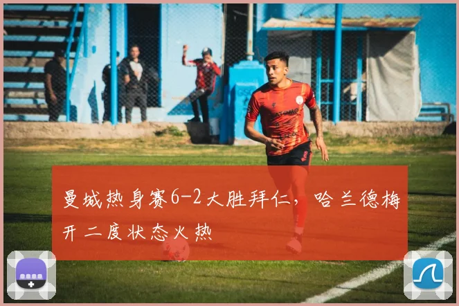 曼城热身赛6-2大胜拜仁,哈兰德梅开二度状态火热